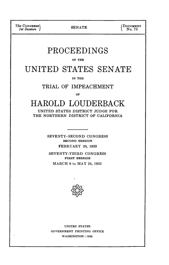 handle is hein.usccsset/usconset24064 and id is 1 raw text is: 




73D CONGRESS       SENATE            DOCUMENT
181 Seasion f                         No. 73





           PROCEEDINGS

                    OF THE


   UNITED STATES SENATE

                    IN THE

         TRIAL  OF IMPEACHMENT

                     OF


HAROLD LOUDERBACK
  UNITED STATES DISTRICT JUDGE FOR
  THE NORTHERN DISTRICT OF CALIFORNIA




      SEVENTY-SECOND CONGRESS
           SECOND SESSION
           FEBRUARY 28, 1933

      SEVENTY-THIRD CONGRESS
            FIRST SESSION
        MARCH 9 to MAY 24, 1933















            UNITED STATES
       GOVERNMENT PRINTING OFFICE
           WASHINGTON: 1938


