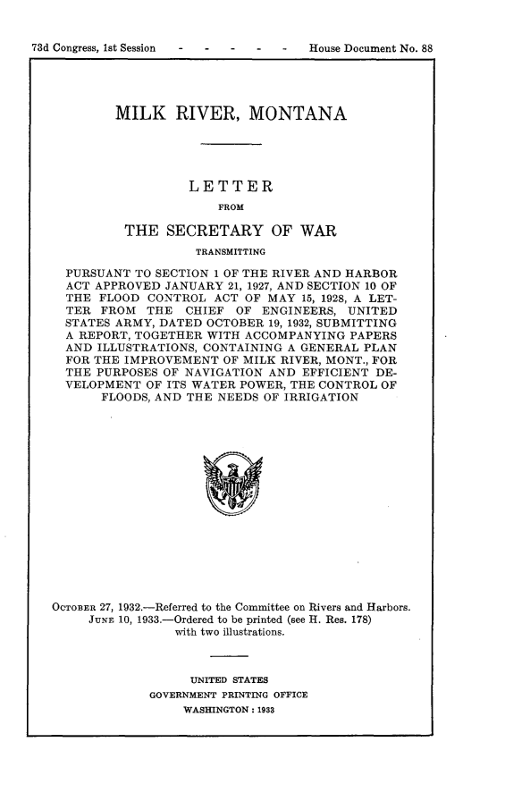 handle is hein.usccsset/usconset24070 and id is 1 raw text is: 


 - -   -  -   -  House Document No. 88


        MILK RIVER, MONTANA





                  LETTER
                      FROM

          THE  SECRETARY OF WAR
                   TRANSMITTING

  PURSUANT TO SECTION 1 OF THE RIVER AND HARBOR
  ACT APPROVED JANUARY 21, 1927, AND SECTION 10 OF
  THE FLOOD  CONTROL  ACT OF MAY 15, 1928, A LET-
  TER FROM   THE  CHIEF OF  ENGINEERS, UNITED
  STATES ARMY, DATED OCTOBER 19, 1932, SUBMITTING
  A REPORT, TOGETHER WITH ACCOMPANYING  PAPERS
  AND ILLUSTRATIONS, CONTAINING A GENERAL PLAN
  FOR THE IMPROVEMENT  OF MILK RIVER, MONT., FOR
  THE PURPOSES OF NAVIGATION AND EFFICIENT DE-
  VELOPMENT  OF ITS WATER POWER, THE CONTROL OF
       FLOODS, AND THE NEEDS OF IRRIGATION

















OCTOBER 27, 1932.-Referred to the Committee on Rivers and Harbors.
     JUNE 10, 1933.-Ordered to be printed (see H. Res. 178)
                with two illustrations.


     UNITED STATES
GOVERNMENT PRINTING OFFICE
    WASHINGTON: 1933


73d Congress, Ist Session


