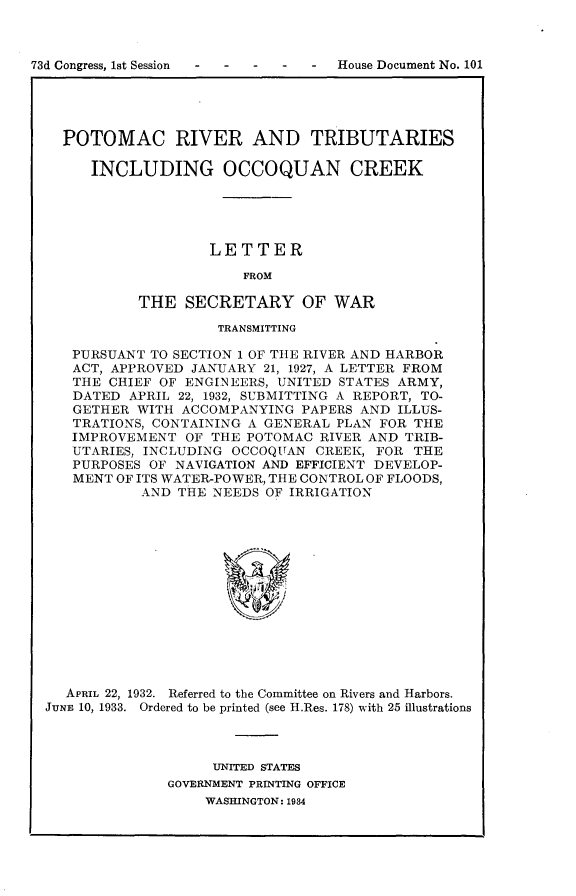 handle is hein.usccsset/usconset24071 and id is 1 raw text is: 



73d Congress, 1st Session       -  House Document No. 101





    POTOMAC RIVER AND TRIBUTARIES

       INCLUDING OCCOQUAN CREEK





                     LETTER

                         FROM

            THE   SECRETARY OF WAR

                      TRANSMITTING

     PURSUANT TO SECTION 1 OF THE RIVER AND HARBOR
     ACT, APPROVED JANUARY 21, 1927, A LETTER FROM
     THE CHIEF OF ENGINEERS, UNITED STATES ARMY,
     DATED APRIL 22, 1932, SUBMITTING A REPORT, TO-
     GETHER WITH ACCOMPANYING  PAPERS AND ILLUS-
     TRATIONS, CONTAINING A GENERAL PLAN FOR THE
     IMPROVEMENT  OF THE POTOMAC RIVER AND TRIB-
     UTARIES, INCLUDING OCCOQUAN CREEK, FOR THE
     PURPOSES OF NAVIGATION AND EFFICIENT DEVELOP-
     MENT OF ITS WATER-POWER, THE CONTROL OF FLOODS,
             AND THE NEEDS OF IRRIGATION














    APRIL 22, 1932. Referred to the Committee on Rivers and Harbors.
  JUNE 10, 1933. Ordered to be printed (see H.Res. 178) with 25 illustrations


     UNITED STATES
GOVERNMENT PRINTING OFFICE
    WASHINGTON: 1934


