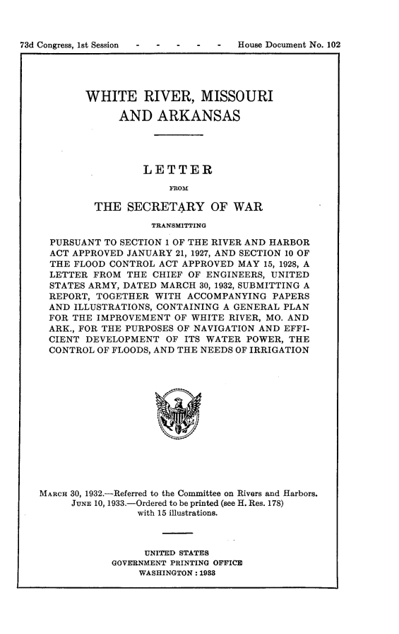 handle is hein.usccsset/usconset24072 and id is 1 raw text is: 



73d Congress, 1st Session        -  House Document No. 102


WHITE RIVER, MISSOURI

      AND   ARKANSAS




          LETTER

              ]ROM

 THE   SECRETARY OF WAR


                  TRANSMITTING

  PURSUANT TO SECTION 1 OF THE RIVER AND HARBOR
  ACT APPROVED JANUARY 21, 1927, AND SECTION 10 OF
  THE FLOOD CONTROL ACT APPROVED MAY 15, 1928, A
  LETTER FROM THE  CHIEF OF ENGINEERS, UNITED
  STATES ARMY, DATED MARCH 30, 1932, SUBMITTING A
  REPORT, TOGETHER WITH ACCOMPANYING  PAPERS
  AND ILLUSTRATIONS, CONTAINING A GENERAL PLAN
  FOR THE IMPROVEMENT OF WHITE RIVER, MO. AND
  ARK., FOR THE PURPOSES OF NAVIGATION AND EFFI-
  CIENT DEVELOPMENT  OF ITS WATER POWER, THE
  CONTROL OF FLOODS, AND THE NEEDS OF IRRIGATION














MARCH 30, 1932.-Referred to the Committee on Rivers and Harbors.
     JUNE 10, 1933.-Ordered to be printed (see H. Res. 178)
                with 15 illustrations.


     UNITED STATES
GOVERNMENT PRINTING OFFICE
    WASHINGTON: 1938


