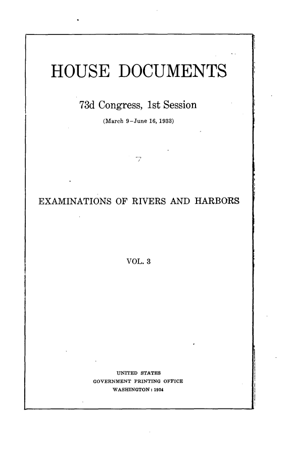 handle is hein.usccsset/usconset24077 and id is 1 raw text is: 








  HOUSE DOCUMENTS



        73d Congress, 1st Session

            (March 9-June 16, 1933)










EXAMINATIONS   OF RIVERS AND  HARBORS







                 VOL. 3














               UNITED STATES
          GOVERNMENT PRINTING OFFICE
              WASHINGTON: 1934


