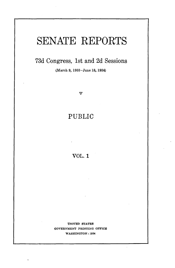 handle is hein.usccsset/usconset24078 and id is 1 raw text is: 









SENATE REPORTS



73d Congress, 1st and 2d Sessions

       (March 9, 1933-June 18, 1934)





               V





           PUBLIC








             VOL. 1


     UNITED STATES
GOVERNMENT PRINTING OFFICE
    WASHINGTON: 1984


