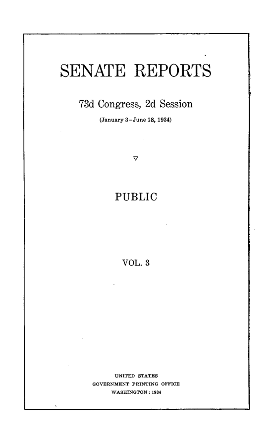 handle is hein.usccsset/usconset24079 and id is 1 raw text is: 









SENATE REPORTS



    73d Congress, 2d Session

        (January 3-June 18, 1934)





               V





           PUBLIC









             VOL. 3


     UNITED STATES
GOVERNMENT PRINTING OFFICE
    WASHINGTON: 1934


