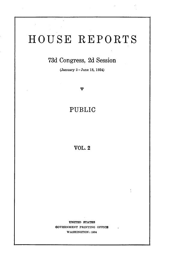 handle is hein.usccsset/usconset24081 and id is 1 raw text is: 








HOUSE REPORTS




      73d Congress, 2d Session

          (January 3-June 18, 1934)




                 v




             PUBLIC








               VOL. 2


    UNITED STATES
GOVERNMENT PRINTING OFFICE
    WASHINGTON: 1934


