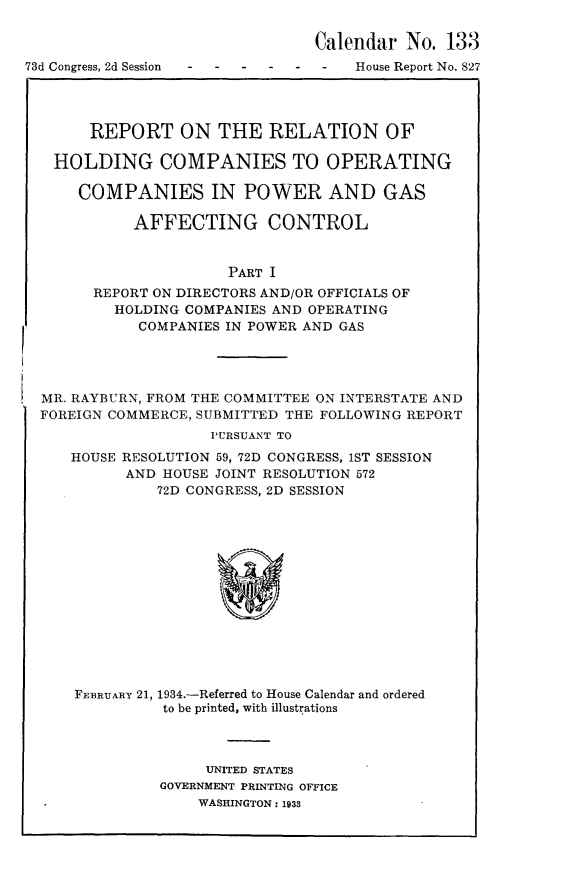 handle is hein.usccsset/usconset24082 and id is 1 raw text is: 

Calendar  No.  133


73d Congress, 2d Session


House Report No. 827


    REPORT ON THE RELATION OF

HOLDING COMPANIES TO OPERATING

   COMPANIES IN POWER AND GAS

         AFFECTING CONTROL


                   PART I
    REPORT ON DIRECTORS AND/OR OFFICIALS OF
       HOLDING COMPANIES AND OPERATING
         COMPANIES IN POWER AND GAS


MR. RAYBURN, FROM THE COMMITTEE ON INTERSTATE AND
FOREIGN COMMERCE, SUBMITTED THE FOLLOWING REPORT
                   PURSUANT TO
   HOUSE RESOLUTION 59, 72D CONGRESS, 1ST SESSION
          AND HOUSE JOINT RESOLUTION 572
             72D CONGRESS, 2D SESSION














    FEBRUARY 21, 1934.-Referred to House Calendar and ordered
              to be printed, with illustrations


     UNITED STATES
GOVERNMENT PRINTING OFFICE
    WASHINGTON: 1938


