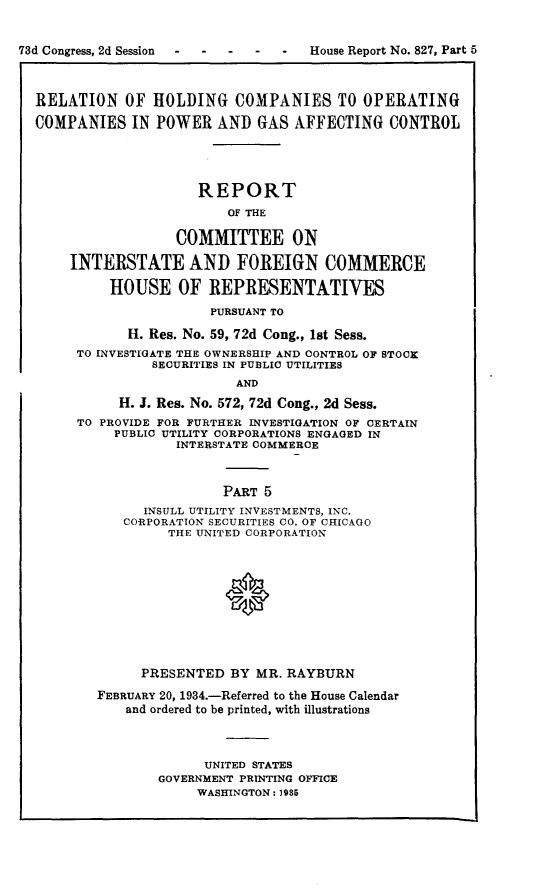 handle is hein.usccsset/usconset24085 and id is 1 raw text is: 



73d Congress, 2d Session       -    House Report No. 827, Part 5




  RELATION   OF  HOLDING   COMPANIES TO OPERATING

  COMPANIES   IN POWER   AND  GAS AFFECTING   CONTROL





                      REPORT

                          OF THE


                    COMMITTEE ON

      INTERSTATE AND FOREIGN COMMERCE

           HOUSE OF REPRESENTATIVES

                        PURSUANT TO

              H. Res. No. 59, 72d Cong., 1st Sess.
       TO INVESTIGATE THE OWNERSHIP AND CONTROL OF STOOK
                 SECURITIES IN PUBLIC UTILITIES
                           AND

             H. J. Res. No. 572, 72d Cong., 2d Sess.
       TO PROVIDE FOR FURTHER INVESTIGATION OF CERTAIN
            PUBLIC UTILITY CORPORATIONS ENGAGED IN
                    INTERSTATE COMMERCE



                          PART 5
                INSULL UTILITY INVESTMENTS, INC.
             CORPORATION SECURITIES CO. OF CHICAGO
                   THE UNITED CORPORATION












               PRESENTED  BY  MR. RAYBURN

          FEBRUARY 20, 1934.-Referred to the House Calendar
             and ordered to be printed, with illustrations




                       UNITED STATES
                 GOVERNMENT PRINTING OFFICE
                      WASHINGTON: 1985


