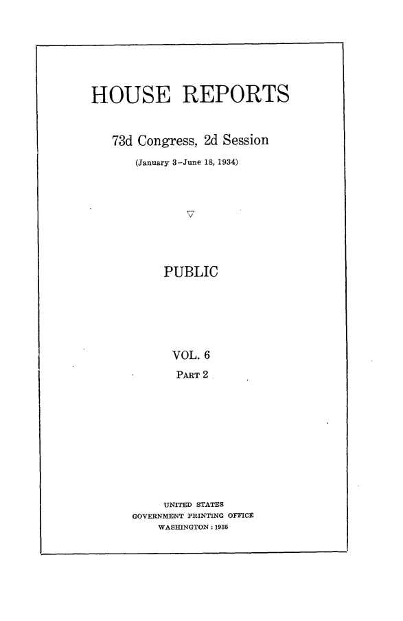 handle is hein.usccsset/usconset24087 and id is 1 raw text is: 







HOUSE REPORTS



   73d Congress, 2d Session

       (January 3-June 18, 1934)









           PUBLIC


      VOL. 6
      PART 2










      UNITED STATES
GOVERNMENT PRINTING OFFICE
    WASHINGTON: 1985


