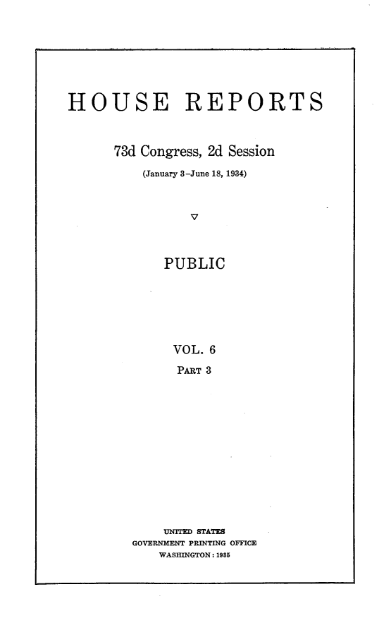 handle is hein.usccsset/usconset24088 and id is 1 raw text is: 








HOUSE REPORTS



      73d Congress, 2d Session

          (January 3-June 18, 1934)



                 V



             PUBLIC







             VOL.  6

               PART 3


    UNITED STATES
GOVERNMENT PRINTING OFFICE
    WASHINGTON: 1985


