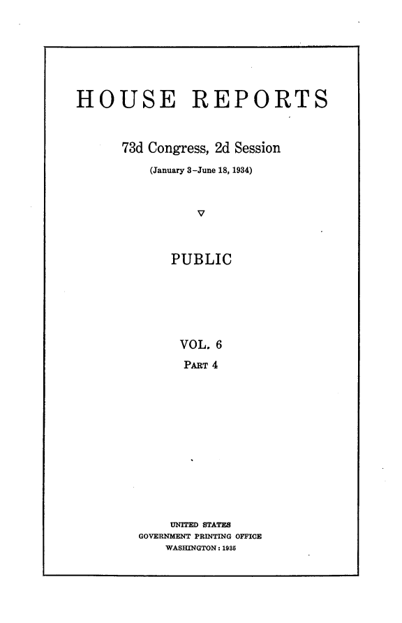 handle is hein.usccsset/usconset24089 and id is 1 raw text is: 








HOUSE REPORTS



      73d Congress, 2d Session

          (January 3-June 18, 1934)



                 V



             PUBLIC







             VOL.  6

               PART 4


    UNITED STATES
GOVERNMENT PRINTING OFFICE
    WASHINGTON: 1985


