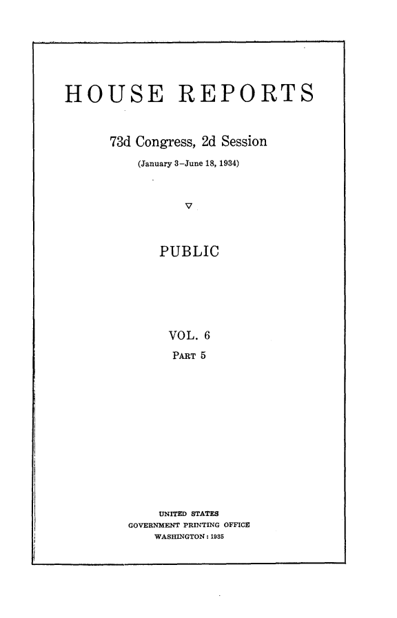 handle is hein.usccsset/usconset24090 and id is 1 raw text is: 







HOUSE REPORTS



      73d Congress, 2d Session

          (January 3-June 18, 1934)



                 V



             PUBLIC







               VOL. 6

               PART 5


    UNITED STATES
GOVERNMENT PRINTING OFFICE
    WASHINGTON: 1935


