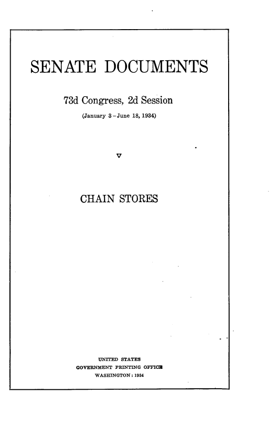 handle is hein.usccsset/usconset24091 and id is 1 raw text is: 









SENATE DOCUMENTS




       73d Congress, 2d Session

          (January 3 -June 18, 1934)





                 V






          CHAIN   STORES


    UNITED STATES
GOVERNMENT PRINTING OFFICB
    WASHINGTON: 1984


