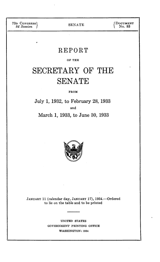 handle is hein.usccsset/usconset24092 and id is 1 raw text is: 




73D CONGRESSI          SENATE              DOCUMENT
  2d Session 5                            INo.  83


             REPORT

                 OF THE


  SECRETARY OF THE

             SENATE

                 FROM

   July 1, 1932, to February 28, 1933
                  and

     March  1, 1933, to June 30, 1933




















JANUARY 11 (calendar day, JANUARY 17), 1934.-Ordered
       to lie on the table and to be printed


     UNITED STATES
GOVERNMENT PRINTING OFFICE
     WASI1INGTON: 1934


