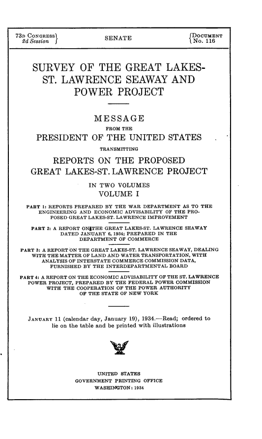 handle is hein.usccsset/usconset24093 and id is 1 raw text is: 





73D CONGRESS           SENATE                DOCUMENT
  2d Session j                              1 No. 116




    SURVEY OF THE GREAT LAKES-

       ST.  LAWRENCE SEAWAY AND

               POWER PROJECT




                    MESSAGE
                       FROM THE

     PRESIDENT OF THE UNITED STATES

                     TRANSMITTING

          REPORTS ON THE PROPOSED

    GREAT LAKES-ST. LAWRENCE PROJECT

                   IN TWO VOLUMES

                     VOLUME I

   PART 1: REPORTS PREPARED BY THE WAR DEPARTMENT AS TO THE
      ENGINEERING AND ECONOMIC ADVISABILITY OF THE PRO-
         POSED GREAT LAKES-ST. LAWRENCE IMPROVEMENT

    PART 2: A REPORT ONITHE GREAT LAKES-ST. LAWRENCE SEAWAY
           DATED JANUARY 6, 1934; PREPARED IN THE
                DEPARTMENT OF COMMERCE

 PART 3: A REPORT ON THE GREAT LAKES-ST. LAWRENCE SEAWAY, DEALING
    WITH THE MATTER OF LAND AND WATER TRANSPORTATION, WITH
       ANALYSIS OF INTERSTATE COMMERCE COMMISSION DATA,
         FURNISHED BY THE INTERDEPARTMENTAL BOARD

 PART 4: A REPORT ON THE ECONOMIC ADVISABILITY OF THE ST. LAWRENCE
   POWER PROJECT, PREPARED BY THE FEDERAL POWER COMMISSION
        WITH THE COOPERATION OF THE POWER AUTHORITY
                OF THE STATE OF NEW YORK




   JANUARY 11 (calendar day, January 19), 1934.-Read; ordered to
         lie on the table and be printed with illustrations








                     UNITED STATES
               GOVERNMENT PRINTING OFFICE
                    WASHINGTON: 1934


