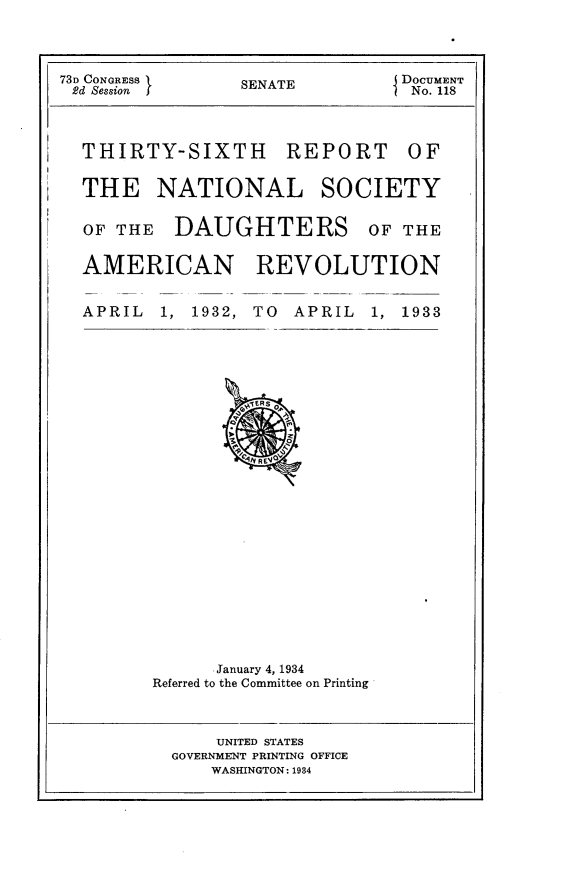 handle is hein.usccsset/usconset24095 and id is 1 raw text is: 




73D CONGRESS     SENATE         DOCUMENT
2d Session                       No. 118




  THIRTY-SIXTH REPORT OF


  THE NATIONAL SOCIETY


  OF THE   DAUGHTERS         OF THE


  AMERICAN REVOLUTION


  APRIL   1, 1932, TO APRIL  1, 1933


























              January 4, 1934
         Referred to the Committee on Printing


    UNITED STATES
GOVERNMENT PRINTING OFFICE
    WASKINGTON: 1984


