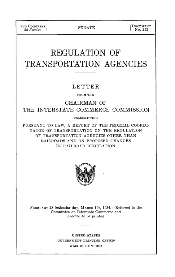 handle is hein.usccsset/usconset24100 and id is 1 raw text is: 




73D CONGRESS)        SENATE             DOCUMENT
2d Session f         S                   No. 152





           REGULATION OF

  TRANSPORTATION AGENCIES




                  LETTER

                    FROM THE

                CHAIRMAN OF
 THE  INTERSTATE COMMERCE COMMISSION

                   TRANSMITTING

 PURSUANT TO LAW, A REPORT OF THE FEDERAL COORDI-
   NATOR OF TRANSPORTATION ON THE REGULATION
     OF TRANSPORTATION AGENCIES OTHER THAN
       RAILROADS AND ON PROPOSED CHANGES
             IN RAILROAD REGULATION














   FEBRUARY 28 (calendar day, MARCH 10), 1934.-Referred to the
           Committee on Interstate Commerce and
                 ordered to be printed


     UNITED STATES
GOVERNMENT PRINTING OFFICE
    WASHINGTON: 1934


