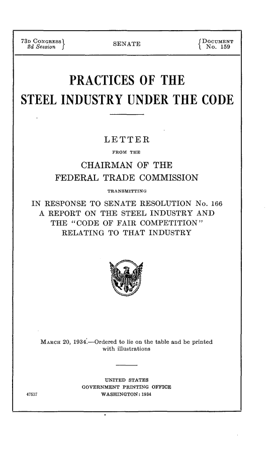handle is hein.usccsset/usconset24101 and id is 1 raw text is: 




73D CONGRESS        SENATE             DOCUMENT
2d Session f                          I No. 159




          PRACTICES OF THE


STEEL INDUSTRY UNDER THE CODE




                  LETTER
                    FROM THE

             CHAIRMAN OF THE

       FEDERAL TRADE COMMISSION
                   TRANSMITTING

  IN RESPONSE  TO SENATE  RESOLUTION No. 166
    A REPORT  ON THE  STEEL INDUSTRY  AND
      THE  CODE  OF FAIR COMPETITION
         RELATING  TO THAT INDUSTRY














    MARCH 20, 1934.-Ordered to lie on the table and be printed
                 with illustrations


     UNITED STATES
COVERNMENT PRINTING OFFICE
    WASHINGTON: 1934


47537


