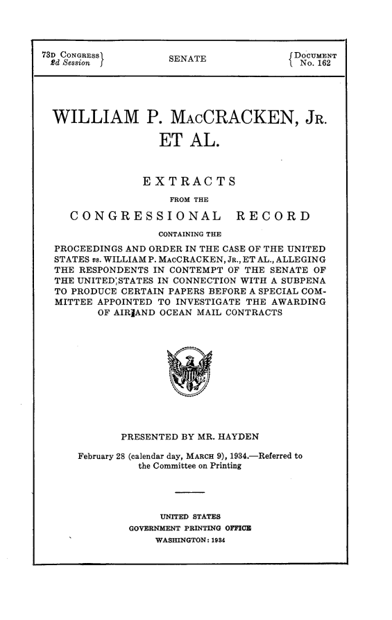 handle is hein.usccsset/usconset24102 and id is 1 raw text is: 




73D CONGRESSI       SENATE              DOCUMENT
Rd Session J                           f No. 162





  WILLIAM P. MACCRACKEN, JR.

                   ET  AL.



                EXTRACTS

                    FROM THE

     CONGRESSIONAL RECORD

                   CONTAINING THE
  PROCEEDINGS AND ORDER IN THE CASE OF THE UNITED
  STATES vs. WILLIAM P. MACCRACKEN, JR., ET AL., ALLEGING
  THE RESPONDENTS IN CONTEMPT OF THE SENATE OF
  THE UNITED;STATES IN CONNECTION WITH A SUBPENA
  TO PRODUCE CERTAIN PAPERS BEFORE A SPECIAL COM-
  MITTEE APPOINTED TO INVESTIGATE THE AWARDING
         OF AIRIAND OCEAN MAIL CONTRACTS













             PRESENTED BY MR. HAYDEN


February 28 (calendar day, MARCH 9), 1934.-Referred to
          the Committee on Printing




             UNITED STATES
        GOVERNMENT PRINTING OFFICE
            WASHINGTON: 1984


