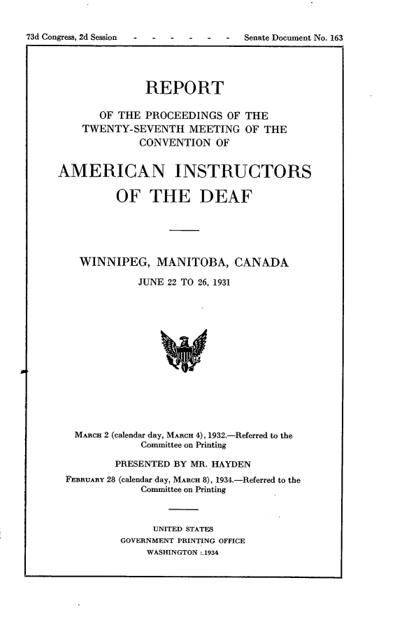 handle is hein.usccsset/usconset24103 and id is 1 raw text is: 


73d Congress, 2d Session - - ---    Senate Document No. 163


              REPORT

       OF THE PROCEEDINGS   OF THE
    TWENTY-SEVENTH   MEETING   OF THE
             CONVENTION   OF


AMERICAN INSTRUCTORS

          OF   THE DEAF






    WINNIPEG,   MANITOBA, CANADA

             JUNE 22 TO 26, 1931















   MARcH 2 (calendar day, MARCH 4), 1932.-Referred to the
              Committee on Printing

         PRESENTED BY MR. HAYDEN
 FEBRUARY 28 (calendar day, MARCH 8), 1934.-Referred to the
              Committee on Printing



                UNITED STATES
          GOVERNMENT PRINTING OFFICE
              WASHINGTON :.1934


