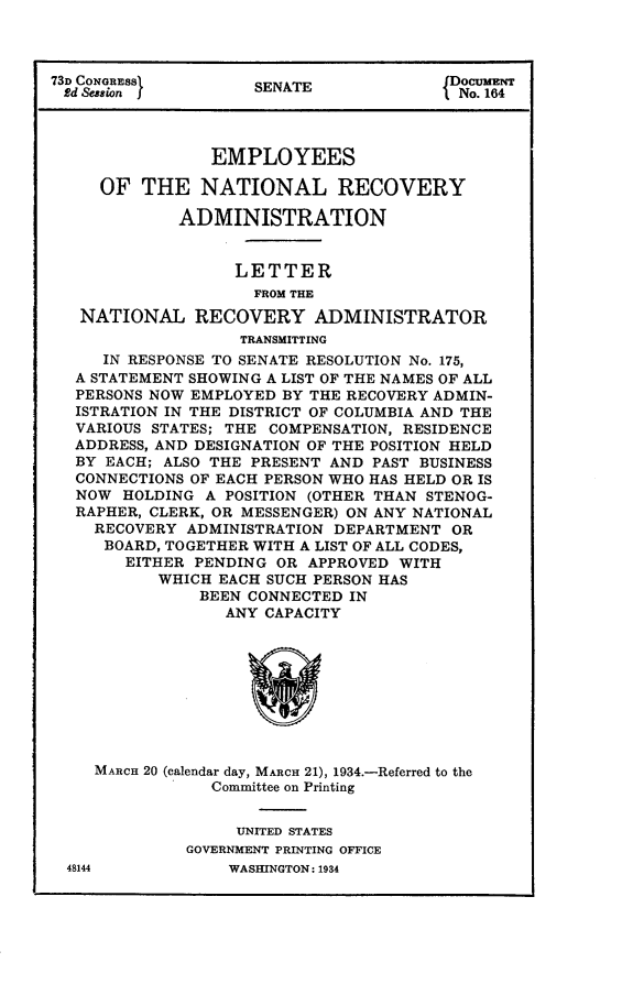 handle is hein.usccsset/usconset24104 and id is 1 raw text is: 



73D CONGRaSS         SENATE             fNo.164




                EMPLOYEES

     OF  THE   NATIONAL RECOVERY

             ADMINISTRATION


                   LETTER
                     FROM THE
   NATIONAL RECOVERY ADMINISTRATOR
                   TRANSMITTING
     IN RESPONSE TO SENATE RESOLUTION No. 175,
  A STATEMENT SHOWING A LIST OF THE NAMES OF ALL
  PERSONS NOW EMPLOYED BY THE RECOVERY ADMIN-
  ISTRATION IN THE DISTRICT OF COLUMBIA AND THE
  VARIOUS STATES; THE COMPENSATION, RESIDENCE
  ADDRESS, AND DESIGNATION OF THE POSITION HELD
  BY EACH; ALSO THE PRESENT AND PAST BUSINESS
  CONNECTIONS OF EACH PERSON WHO HAS HELD OR IS
  NOW  HOLDING  A POSITION (OTHER THAN STENOG-
  RAPHER, CLERK, OR MESSENGER) ON ANY NATIONAL
    RECOVERY  ADMINISTRATION DEPARTMENT OR
    BOARD, TOGETHER WITH A LIST OF ALL CODES,
        EITHER PENDING OR APPROVED WITH
           WHICH EACH SUCH PERSON HAS
               BEEN CONNECTED IN
                  ANY CAPACITY









    MARCH 20 (calendar day, MARCH 21), 1934.-Referred to the
                Committee on Printing


                   UNITED STATES
              GOVERNMENT PRINTING OFFICE


48144


WASINGTON: 1934


