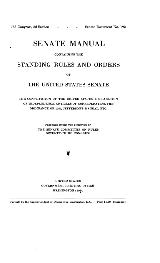 handle is hein.usccsset/usconset24106 and id is 1 raw text is: 







-   -   Senate Document No. 192


           SENATE MANUAL


                    CONTAINING THE


   STANDING RULES AND ORDERS


                         OF


        THE   UNITED STATES SENATE



    THE CONSTITUTION OF THE UNITED STATES, DECLARATION
      OF INDEPENDENCE, ARTICLES OF CONFEDERATION, THE
         ORDINANCE OF 1787, JEFFERSON'S MANUAL, ETC.




                PREPARED UNDER THE DIRECTION OF
             THE SENATE COMMITTEE ON RULES
                SEVENTY-THIRD CONGRESS






                          f







                    UNITED STATES
              GOVERNMENT PRINTING OFFICE
                   WASHINGTON: 1934


For sale by the Superintendent of Documents, Washington, D.C. - Price $1.50 (Buckram)


73d Congress, 2d Session


