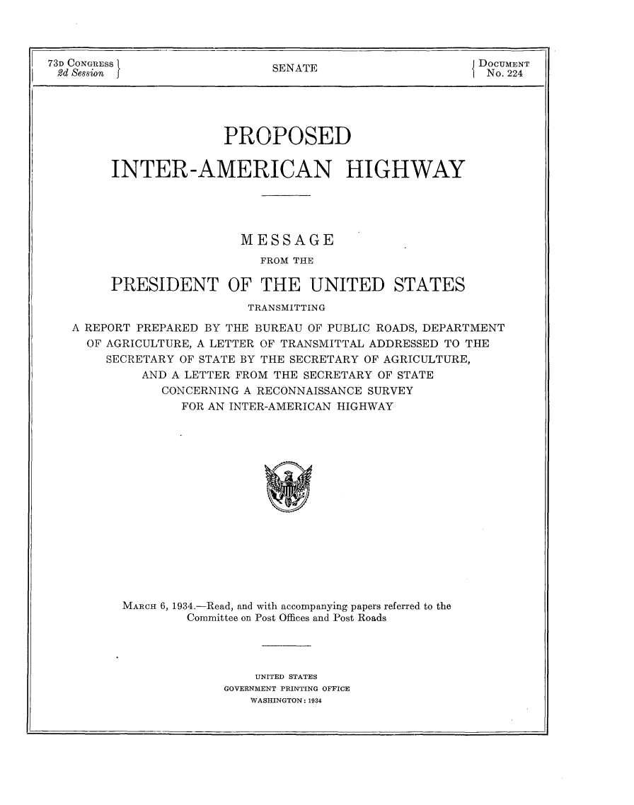 handle is hein.usccsset/usconset24108 and id is 1 raw text is: 



73D CONGRESS                  SENATE                     DOCUMENT
2d Session j                  S                           No. 224


                    PROPOSED


     INTER-AMERICAN HIGHWAY





                      MESSAGE
                         FROM THE

     PRESIDENT OF THE UNITED STATES
                       TRANSMITTING

A REPORT PREPARED BY THE BUREAU OF PUBLIC ROADS, DEPARTMENT
  OF AGRICULTURE, A LETTER OF TRANSMITTAL ADDRESSED TO THE
    SECRETARY OF STATE BY THE SECRETARY OF AGRICULTURE,
         AND A LETTER FROM THE SECRETARY OF STATE
            CONCERNING A RECONNAISSANCE SURVEY
              FOR AN INTER-AMERICAN HIGHWAY
















       MARCH 6, 1934.-Read, and with accompanying papers referred to the
               Committee on Post Offices and Post Roads


    UNITED STATES
GOVERNMENT PRINTING OFFICE
   WASHINGTON: 1934


