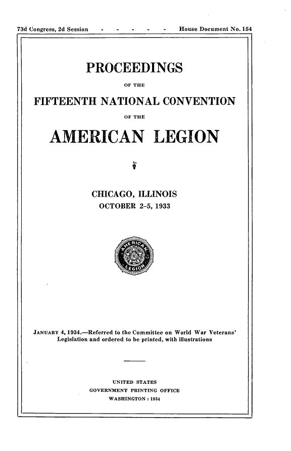 handle is hein.usccsset/usconset24115 and id is 1 raw text is: 


-  -   -   House Document No. 154


            PROCEEDINGS

                    OF THE


FIFTEENTH NATIONAL CONVENTION

                    OF THE



    AMERICAN LEGION







             CHICAGO,   ILLINOIS

               OCTOBER  2-5, 1933



















JANUARY 4, 1934.-Referred to the Committee on World War Veterans'
     Legislation and ordered to be printed, with illustrations





                  UNITED STATES
             GOVERNMENT PRINTING OFFICE
                 WASHINGTON: 1934


73d Congress, 2d Session


