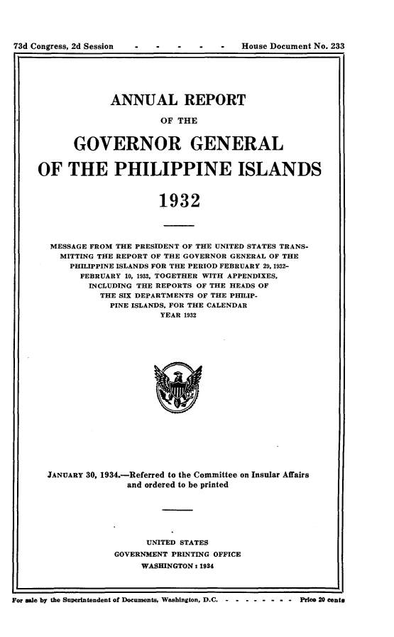 handle is hein.usccsset/usconset24116 and id is 1 raw text is: 





73d Congress, 2d Session - -  -   -   -   House Document No. 233


       ANNUAL REPORT

                OF THE


GOVERNOR GENERAL


OF THE PHILIPPINE ISLANDS



                       1932




  MESSAGE FROM THE PRESIDENT OF THE UNITED STATES TRANS-
    MITTING TIE REPORT OF THE GOVERNOR GENERAL OF THE
      PHILIPPINE ISLANDS FOR THE PERIOD FEBRUARY 29, 1932-
        FEBRUARY 10, 1933, TOGETHER WITH APPENDIXES,
        INCLUDING THE REPORTS OF THE HEADS OF
            THE SIX DEPARTMENTS OF THE PHILIP-
            PINE ISLANDS, FOR THE CALENDAR
                       YEAR 1932


JANUARY 30, 1934.-Referred to the Committee on Insular Affairs
               and ordered to be printed






                  UNITED STATES
            GOVERNMENT PRINTING OFFICE
                 WASHINGTON: 1934


For ale by the Superintendent of Documents, Washington, D.C. Price 20 cents


73d Congress, 2d Session


House Document No. 233


