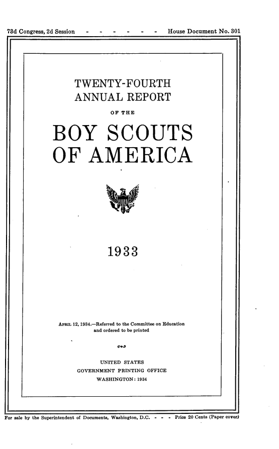 handle is hein.usccsset/usconset24117 and id is 1 raw text is: 




78d Congress, 2d Session               House Document No. 301


     TWENTY-FOURTH

     ANNUAL REPORT

              OF THE




BOY SCOUTS



OF AMERICA
















             1933


APRL 12, 1934.-Referred to the Committee on Education
        and ordered to be printed





          UNITED STATES
    GOVERNMENT PRINTING OFFICE
         WASHINGTON: 1934


For sale by the Superintendent of Documents, Washington, D.C. - - - Price 20 Cents (Paper cover)


