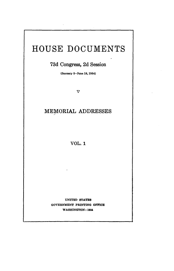 handle is hein.usccsset/usconset24118 and id is 1 raw text is: 










HOUSE DOCUMENTS


      73d Congress, 2d Session

          (January 8 -June 18, 1984)



                V




    MEMORIAL ADDRESSES







             VOL. 1


     UNITED STATES
GOVERNMENT PRINTING OFFICE
    WASHINGTON: 1984



