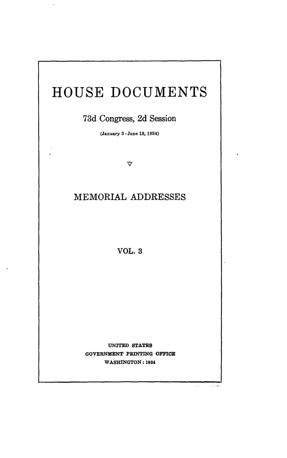 handle is hein.usccsset/usconset24120 and id is 1 raw text is: 










HOUSE DOCUMENTS


      73d Congress, 2d Session

          (January 3-June 18, 1984)



                V



    MEMORIAL ADDRESSES






              VOL. 3


     UNITED STATES
GOVERNMENT PRINTINQ OFFICE
    WASHINGTON: 1984


