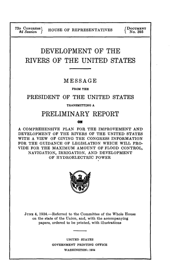 handle is hein.usccsset/usconset24121 and id is 1 raw text is: 





73D CONGRESS HOUSE OF REPRESENTATIVES    DOCUMENT
  2d Session& I                         f No. 395




         DEVELOPMENT OF THE

    RIVERS OF THE UNITED STATES



                  MESSAGE

                     FROM THE

    PRESIDENT OF THE UNITED STATES

                   TRANSMITTING A

          PRELIMINARY REPORT
                       ON
 A COMPREHENSIVE PLAN  FOR THE IMPROVEMENT AND
 DEVELOPMENT  OF THE RIVERS OF THE UNITED STATES
 WITH A VIEW OF GIVING THE CONGRESS INFORMATION
 FOR THE GUIDANCE OF LEGISLATION WHICH WILL PRO-
 VIDE FOR THE MAXIMUM  AMOUNT OF FLOOD CONTROL,
     NAVIGATION, IRRIGATION, AND DEVELOPMENT
            OF HYDROELECTRIC  POWER












   JUNE 4, 1934.-Referred to the Committee of the Whole House
      on the state of the Union, and, with the accompanying
         papers, ordered to be printed, with illustrations



                   UNITED STATES
              GOVERNMENT PRINTING OFFICE
                  WASHINGTON: 1934



