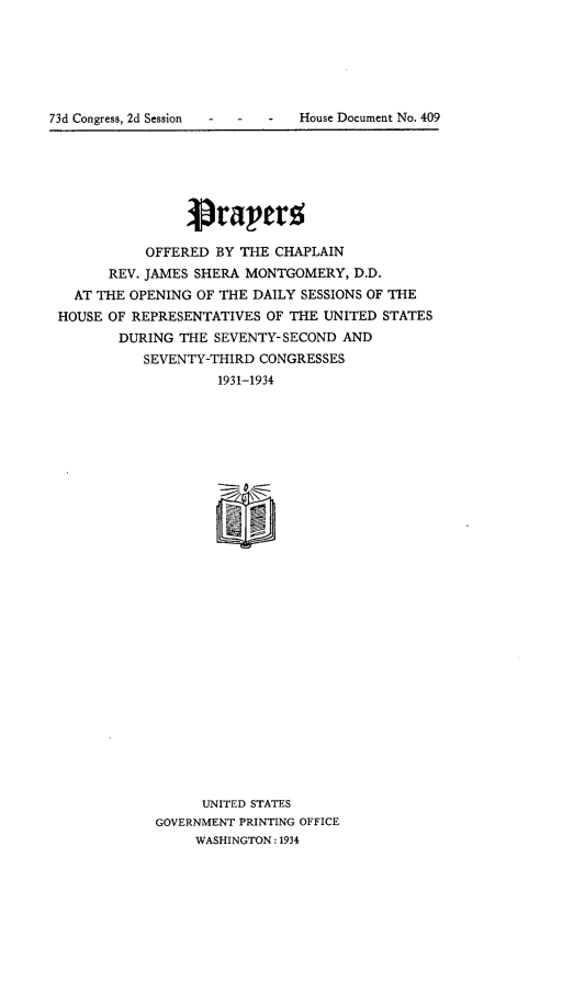 handle is hein.usccsset/usconset24124 and id is 1 raw text is: 






73d Congress, 2d Session  -  -    -    House Document No. 409


                1Prav'erg

           OFFERED BY THE CHAPLAIN
      REV. JAMES SHERA MONTGOMERY,  D.D.
  AT THE OPENING OF THE DAILY SESSIONS OF THE
HOUSE OF REPRESENTATIVES OF THE UNITED  STATES
       DURING  THE SEVENTY-SECOND  AND
          SEVENTY-THIRD CONGRESSES
                   1931-1934




























                   UNITED STATES
            GOVERNMENT PRINTING OFFICE
                 WASHINGTON: 1934


