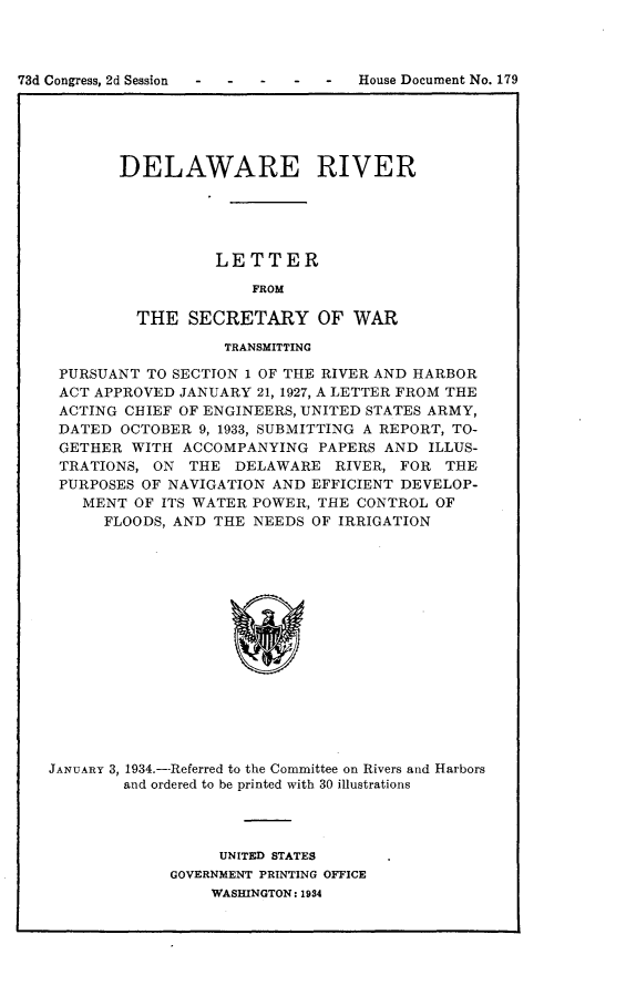 handle is hein.usccsset/usconset24128 and id is 1 raw text is: 



73d Congress, 2d Session - - - - -  House Document No. 179
             I                                       I


DELAWARE RIVER





          LETTER

              FROM

  THE  SECRETARY OF WAR


                   TRANSMITTING

 PURSUANT TO SECTION 1 OF THE RIVER AND HARBOR
 ACT APPROVED JANUARY 21, 1927, A LETTER FROM THE
 ACTING CHIEF OF ENGINEERS, UNITED STATES ARMY,
 DATED  OCTOBER 9, 1933, SUBMITTING A REPORT, TO-
 GETHER  WITH ACCOMPANYING   PAPERS AND ILLUS-
 TRATIONS, ON  THE  DELAWARE  RIVER, FOR  THE
 PURPOSES OF NAVIGATION AND EFFICIENT DEVELOP-
    MENT OF ITS WATER POWER, THE CONTROL OF
      FLOODS, AND THE NEEDS OF IRRIGATION
















JANUARY 3, 1934.--Referred to the Committee on Rivers and Harbors
        and ordered to be printed with 30 illustrations


     UNITED STATES
GOVERNMENT PRINTING OFFICE
    WASHINGTON: 1934


