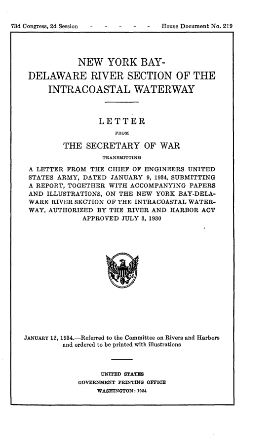 handle is hein.usccsset/usconset24134 and id is 1 raw text is: 


73d Congress, 2d Session           House Document No. 219


            NEW YORK BAY-

 DELAWARE RIVER SECTION OF THE

      INTRACOASTAL WATERWAY



                 LETTER
                     FROM

         THE  SECRETARY OF WAR
                  TRANSMITTING

 A LETTER FROM THE CHIEF OF ENGINEERS UNITED
 STATES ARMY, DATED JANUARY 9, 1934, SUBMITTING
 A REPORT, TOGETHER WITH ACCOMPANYING PAPERS
 AND ILLUSTRATIONS, ON THE NEW YORK BAY-DELA-
 WARE RIVER SECTION OF THE INTRACOASTAL WATER-
 WAY, AUTHORIZED BY THE RIVER AND HARBOR ACT
             APPROVED  JULY 3, 1930

















JANUARY 12, 1934.-Referred to the Committee on Rivers and Harbors
         and ordered to be printed with illustrations


     UNITED STATES
GOVERNMENT PRINTING OFFICE
    WASHINGTON: 1934


