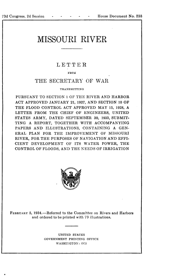 handle is hein.usccsset/usconset24135 and id is 1 raw text is: 



73d Congress, 2d Session - - - - -  House Document No. 238


MISSOURI RIVER





        LETTER

             FROM

THE   SECRETARY OF WAR


                   TRANSMITTING

  PURSUANT  TO SECTION 1 OF THE RIVER AND HARBOR
  ACT APPROVED JANUARY  21, 1927, AND SECTION 10 OF
  THE FLOOD CONTROL  ACT APPROVED MAY  15, 1928, A
  LETTER  FROM THE  CHIEF OF ENGINEERS, UNITED
  STATES ARMY, DATED  SEPTEMBER  30, 1933, SUBMIT-
  TING A REPORT, TOGETHER  WITH  ACCOMPANYING
  PAPERS AND  ILLUSTRATIONS, CONTAINING A GEN-
  ERAL PLAN  FOR THE  IMPROVEMENT  OF MISSOURI
  RIVER, FOR THE PURPOSES OF NAVIGATION AND EFFI-
  CIENT DEVELOPMENT   OF ITS WATER  POWER, THE
  CONTROL OF FLOODS, AND THE NEEDS OF IRRIGATION















FEBRUARY 5, 1934.-Referred to the Committee on Rivers and Harbors
         and ordered to be printed with 79 illustrations.


     UNITED STATES
GOVERNMENT PRINTING OFFICE
     WASHINGTON: 19'5


73d Congress, 2d Session


House Document No. 238


