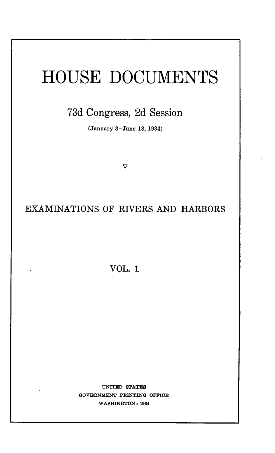 handle is hein.usccsset/usconset24138 and id is 1 raw text is: 










   HOUSE DOCUMENTS




        73d Congress, 2d Session

            (January 3-June 18, 1934)





                  V





EXAMINATIONS   OF RIVERS AND  HARBORS








                VOL. 1


    UNITED STATES
GOVERNMENT PRINTING OFFICE
    WASHINGTON: 1984


