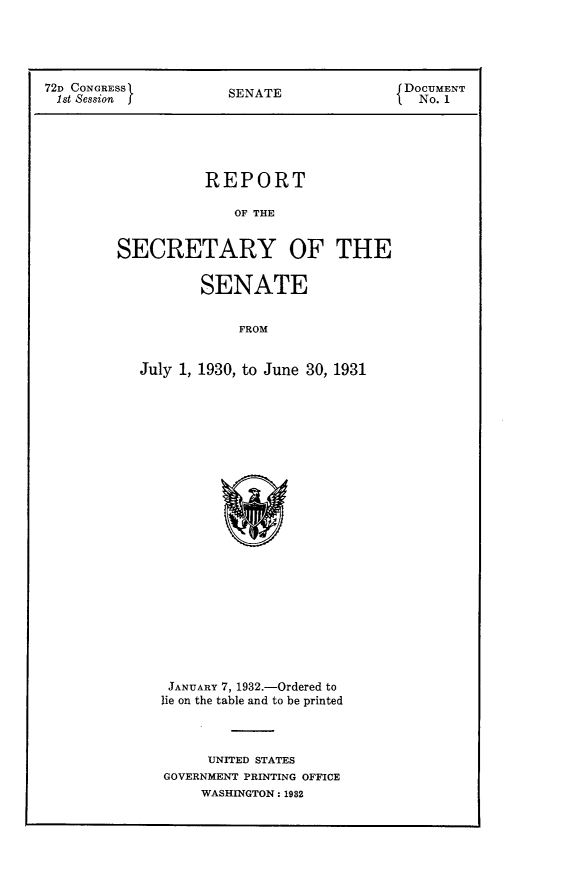 handle is hein.usccsset/usconset24146 and id is 1 raw text is: 





72D CONGRESS          SENATE               DOCUMENT
1st Session                                  No. 1





                   REPORT

                       OF THE


         SECRETARY OF THE


                   SENATE


                       FROM


           July 1, 1930, to June 30, 1931


JANUARY 7, 1932.-Ordered to
lie on the table and to be printed



      UNITED STATES
GOVERNMENT PRINTING OFFICE
     WASHINGTON: 1982


