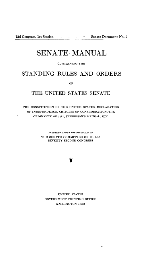 handle is hein.usccsset/usconset24147 and id is 1 raw text is: 











72d Congress, 1st Session        Senate Document No. 2





         SENATE, MANUAL


                  CONTAINING THE



   STANDING RULES AND ORDERS


                       OF


       THE   UNITED STATES SENATE



   THE CONSTITUTION OF THE UNITED STATES, DECLARATION
     OF INDEPENDENCE, ARTICLES OF CONFEDERATION, THE
        ORDINANCE OF 1787, JEFFERSON'S MANUAL, ETC.




              PIEPARED UNDER THE DIRECTION OF
           THE SENATE COMMITTEE ON RULES
              SEVENTY-SECOND CONGRESS


















                  UNITED STATES
             GOVERNMENT PRINTING OFFICE
                 WASHINGTON : 1931


