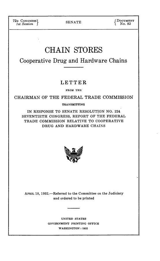 handle is hein.usccsset/usconset24148 and id is 1 raw text is: 



72D CONGRESS          SENATE              DOCUMENT
1st Session f                               No. 82






             CHAIN STORES

   Cooperative  Drug   and Hardware Chains




                   LETTER

                     FROM THE

 CHAIRMAN   OF THE  FEDERAL  TRADE   COMMISSION
                    TRANSMITTING

      IN RESPONSE TO SENATE RESOLUTION NO. 224
    SEVENTIETH CONGRESS, REPORT OF THE FEDERAL
    TRADE  COMMISSION RELATIVE TO COOPERATIVE
            DRUG AND  HARDWARE  CHAINS

















     APRIL 18, 1932.-Referred to the Committee on the Judiciary
                 and ordered to be printed


     UNITED STATES
GOVERNMENT PRINTING OFFICE
    WASHINGTON: 1932


