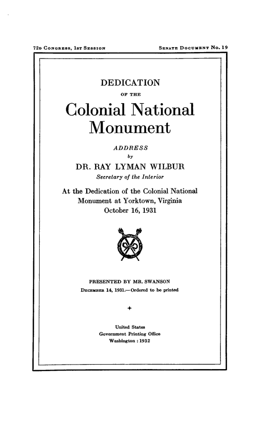 handle is hein.usccsset/usconset24150 and id is 1 raw text is: 







~2o CONGRESS. 1ST SESSION        SENATE DOCUMENT No.19


          DEDICATION

                OF THE


 Colonial National


       Monument


              ADDRESS
                 by

    DR.  RAY  LYMAN WILBUR
         Secretary of the Interior

At the Dedication of the Colonial National
    Monument  at Yorktown, Virginia
           October 16, 1931











       PRESENTED BY MR. SWANSON
     DECEMBER 14, 1931.-Ordered to be printed


                 +


              United States
          Government Printing Office
             Washington :1932


72o CoNGnEss. 18T SESSION


SSNATE DOCUMENT No. 19


