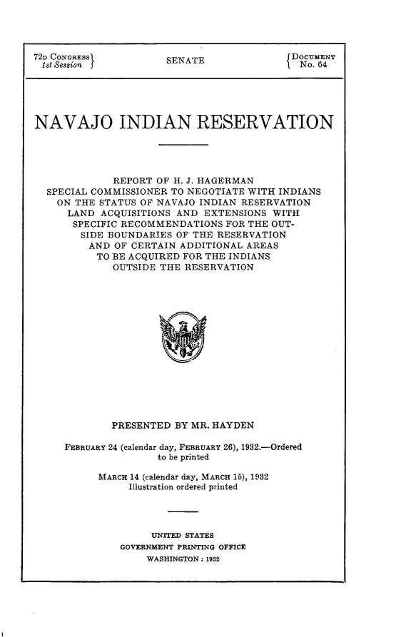 handle is hein.usccsset/usconset24153 and id is 1 raw text is: 




72D CONGRESS          SENATE               DOCUMENT
ist Session f         S                     No. 64





NAVAJO INDIAN RESERVATION





             REPORT OF H. J. HAGERMAN
  SPECIAL COMMISSIONER TO NEGOTIATE WITH INDIANS
    ON THE STATUS OF NAVAJO INDIAN RESERVATION
      LAND ACQUISITIONS AND EXTENSIONS  WITH
      SPECIFIC RECOMMENDATIONS  FOR THE OUT-
        SIDE BOUNDARIES OF THE RESERVATION
        AND  OF CERTAIN ADDITIONAL AREAS
          TO BE ACQUIRED FOR THE INDIANS
             OUTSIDE THE RESERVATION
















             PRESENTED BY MR. HAYDEN


FEBRUARY 24 (calendar day, FEBRUARY 26), 1932.-Ordered
                to be printed

      MARCH 14 (calendar day, MARCH 15), 1932
           Illustration ordered printed




              UNITED STATES
         GOVERNMENT PRINTING OFFICE
              WASHINGTON: 1932


