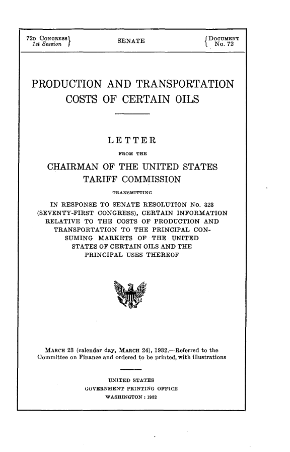 handle is hein.usccsset/usconset24156 and id is 1 raw text is: 




72D CONGRESS         SENATE               DOCUMENT
1st Session                                No. 72





PRODUCTION AND TRANSPORTATION

         COSTS OF CERTAIN OILS





                   LETTER

                     FROM THE

     CHAIRMAN OF THE UNITED STATES

             TARIFF   COMMISSION

                    TRANSMITTING

      IN RESPONSE TO SENATE RESOLUTION No. 323
   (SEVENTY-FIRST CONGRESS), CERTAIN INFORMATION
   RELATIVE  TO THE  COSTS OF PRODUCTION AND
      TRANSPORTATION  TO THE PRINCIPAL CON-
         SUMING  MARKETS  OF THE UNITED
         STATES  OF CERTAIN OILS AND THE
             PRINCIPAL USES THEREOF













    MARCH 23 (calendar day, MARCH 24), 1932.-Referred to the
    Committee on Finance and ordered to be printed, with illustrations


     UNITED STATES
GOVERNMENT PRINTING OFFICE
     WASHINGTON: 1932


