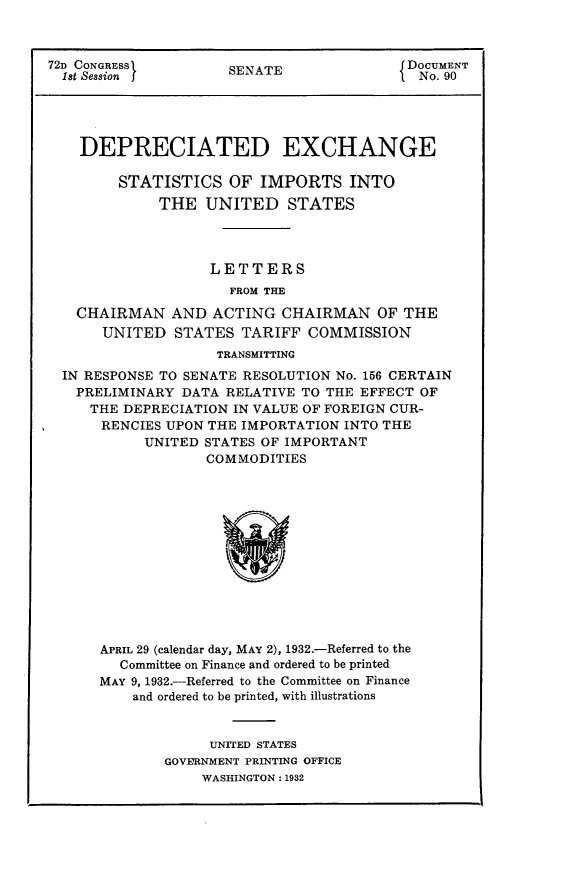 handle is hein.usccsset/usconset24158 and id is 1 raw text is: 



72D CONGRESSI        SENATE               DOCUMENT
  1st Session                               No. 90





    DEPRECIATED EXCHANGE

        STATISTICS   OF  IMPORTS INTO
             THE   UNITED   STATES




                   LETTERS
                     FROM THE

   CHAIRMAN AND ACTING CHAIRMAN OF THE
      UNITED   STATES  TARIFF  COMMISSION
                    TRANSMITTING
  IN RESPONSE TO SENATE RESOLUTION No. 156 CERTAIN
  PRELIMINARY   DATA RELATIVE TO THE EFFECT OF
     THE DEPRECIATION IN VALUE OF FOREIGN CUR-
     RENCIES  UPON THE IMPORTATION INTO THE
           UNITED STATES OF IMPORTANT
                   COMMODITIES













      APRIL 29 (calendar day, MAY 2), 1932.-Referred to the
        Committee on Finance and ordered to be printed
      MAY 9, 1932.-Referred to the Committee on Finance
          and ordered to be printed, with illustrations


                   UNITED STATES
              GOVERNMENT PRINTING OFFICE
                  WASHINGTON: 1932


