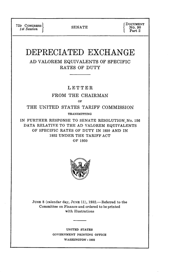 handle is hein.usccsset/usconset24159 and id is 1 raw text is: 




                                          DOCUMENT
72D CONGRESS         SENATE                 No. 90
1st Session I                             I Part 2





    DEPRECIATED EXCHANGE

    AD   VALOREM   EQUIVALENTS   OF SPECIFIC
                 RATES  OF DUTY




                    LETTER

              FROM  THE  CHAIRMAN
                        OF
    THE  UNITED   STATES TARIFF  COMMISSION
                    TRANSMITTING
  IN FURTHER RESPONSE TO SENATE RESOLUTION No. 156
  DATA  RELATIVE TO THE AD VALOREM EQUIVALENTS
      OF SPECIFIC RATES OF DUTY IN 1930 AND IN
             1932 UNDER THE TARIFF ACT
                      OF 1930














      JUNE 8 (calendar day, JUNE 11), 1932.-Referred to the
         Committee on Finance and ordered to be printed
                   with illustrations


     UNITED STATES
GOVERNMENT PRINTING OFFICE
    WASHINGTON: 1932


