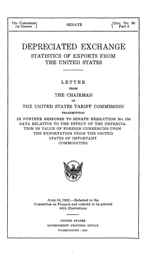 handle is hein.usccsset/usconset24160 and id is 1 raw text is: 




72D CONGRESS1         SENATE            Doc. No. 90
1st Session j                          f  Part 3





    DEPRECIATED EXCHANGE

        STATISTICS  OF  EXPORTS FROM
             THE  UNITED STATES




                   LETTER
                       FROM

                 THE  CHAIRMAN
                        OF
    THE  UNITED  STATES  TARIFF COMMISSION
                    TRANSMITTING
  IN FURTHER RESPONSE TO SENATE RESOLUTION No. 156
  DATA  RELATIVE TO THE EFFECT OF THE DEPRECIA-
     TION IN VALUE OF FOREIGN CURRENCIES UPON
        THE EXPORTATION FROM  THE UNITED
               STATES OF IMPORTANT
                  COMMODITIES














              JUNE 30, 1932.-Referred to the
         Committee on Finance and ordered to be printed
                   with illustrations


     UNITED STATES
GOVERNMENT PRINTING OFFICE
    WASHINGTON: 1932


