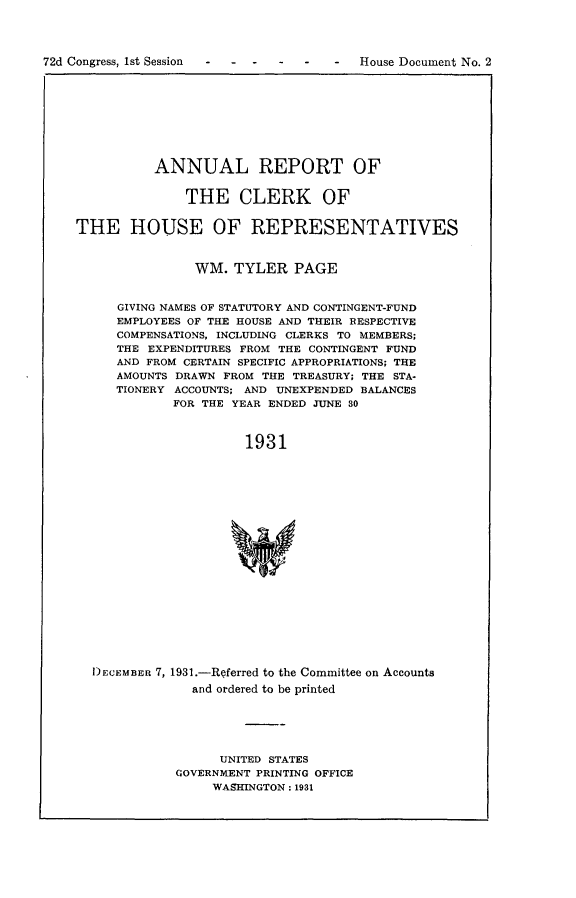 handle is hein.usccsset/usconset24169 and id is 1 raw text is: 




72d Congress, 1st Session--              House Document No. 2


          ANNUAL REPORT OF


              THE CLERK OF


THE HOUSE OF REPRESENTATIVES



               WM.   TYLER  PAGE


     GIVING NAMES OF STATUTORY AND CONTINGENT-FUND
     EMPLOYEES OF THE HOUSE AND THEIR RESPECTIVE
     COMPENSATIONS, INCLUDING CLERKS TO MEMBERS;
     THE EXPENDITURES FROM THE CONTINGENT FUND
     AND FROM CERTAIN SPECIFIC APPROPRIATIONS; THE
     AMOUNTS DRAWN FROM THE TREASURY; THE STA-
     TIONERY ACCOUNTS; AND UNEXPENDED BALANCES
             FOR THE YEAR ENDED JUNE 30



                      1931




















  DECEMBER 7, 1931.-Referred to the Committee on Accounts
               and ordered to be printed


      UNITED STATES
GOVERNMENT PRINTING OFFICE
     WASHINGTON: 1931


