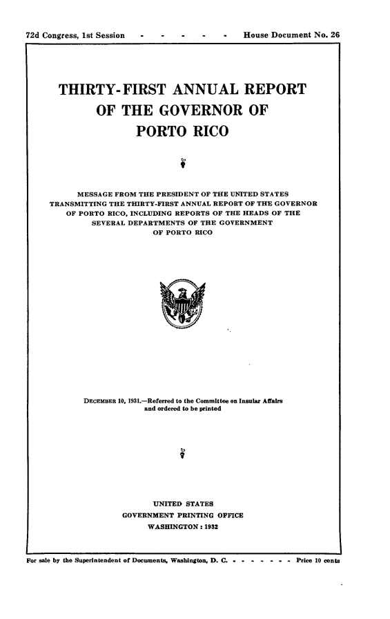 handle is hein.usccsset/usconset24170 and id is 1 raw text is: 



72d Congress, 1st Session               -   House Document No. 26


  THIRTY- FIRST ANNUAL REPORT


         OF THE GOVERNOR OF


                  PORTO RICO







      MESSAGE FROM THE PRESIDENT OF THE UNITED STATES
TRANSMITTING THE THIRTY-FIRST ANNUAL REPORT OF THE GOVERNOR
   OF PORTO RICO, INCLUDING REPORTS OF THE HEADS OF THE
         SEVERAL DEPARTMENTS OF THE GOVERNMENT
                     OF PORTO RICO























       DECEMBER 10, 1931.-Referred to the Committee on Insular Affalrs
                   and ordered to be printed


      UNITED STATES
GOVERNMENT PRINTING OFFICE
     WASHINGTON: 1932


For sale by the Superintendent of Documents, Washington, D. C. .  -P


-----Price 10 cents


