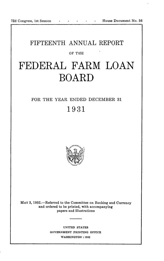 handle is hein.usccsset/usconset24171 and id is 1 raw text is: 



-  House Document No. 36


    FIFTEENTH ANNUAL REPORT

                   OF THE



FEDERAL FARM LOAN


                BOARD




     FOR THE  YEAR  ENDED  DECEMBER   31


                   1931























 MAY 3, 1932.-Referred to the Committee on Banking and Currency
        and ordered to be printed, with accompanying
               papers and illustrations


     UNITED STATES
GOVERNMENT PRINTING OFFICE
    WASHINGTON: 1982


72d Congress, Ist Session


