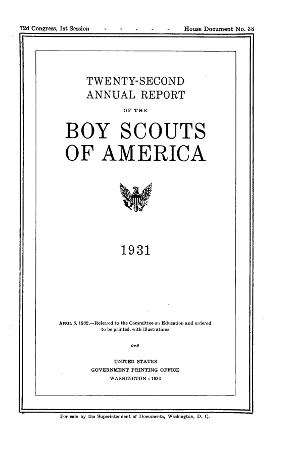 handle is hein.usccsset/usconset24172 and id is 1 raw text is: 




I2 Coges. s eso                        os   ouetN.3


     TWENTY-SECOND

     ANNUAL REPORT

              OF THE



BOY SCOUTS


OF AMERICA













             1931


APRIL 6, 1932.-Referred to the Committee on Education and ordered
          to be printed, with illustrations



             UNITED STATES
        GOVERNMENT PRINTING OFFICE
            WASHINGTON: 1982


For sale by the Superintendent of Documents, Washington, D. Q.


72d Congress, Ist Session


House Document No. 38


