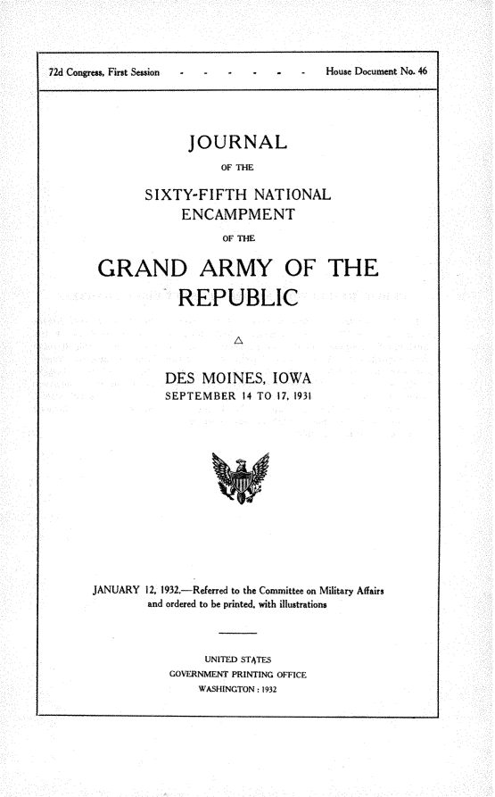 handle is hein.usccsset/usconset24173 and id is 1 raw text is: 




72d Congress. First Session             House Document No. 46





                    JOURNAL

                         OF THE

              SIXTY-FIFTH NATIONAL
                   ENCAMPMENT

                         OF THE


GRAND ARMY OF THE

            REPUBLIC


                    A


          DES  MOINES, IOWA
          SEPTEMBER  14 TO 17, 1931


JANUARY 12, 1932.-Referred to the Committee on Military Affairs
        and ordered to be printed, with illustrations



                UNITED STATES
           GOVERNMENT PRINTING OFFICE
                WASHINGTON: 1932


